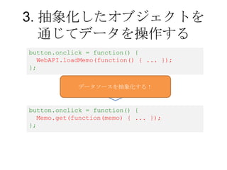 3. 抽象化したオブジェクトを
   通じてデータを操作する
button.onclick = function() {
  WebAPI.loadMemo(function() { ... });
};


             データソ...