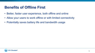 Benefits of Offline First
12
•  Better, faster user experience, both offline and online
•  Allow your users to work offline or with limited connectivity
•  Potentially saves battery life and bandwidth usage
 