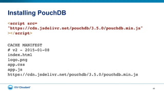Installing PouchDB
40
<script src= 
"https://cdn.jsdelivr.net/pouchdb/3.5.0/pouchdb.min.js" 
></script> 
CACHE MANIFEST 
# v2 - 2015-01-08 
index.html 
logo.png 
app.css 
app.js 
https://cdn.jsdelivr.net/pouchdb/3.5.0/pouchdb.min.js
 