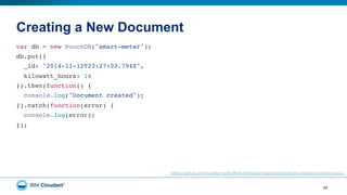 Creating a New Document
45
var db = new PouchDB("smart-meter");"
db.put({"
_id: "2014-11-12T23:27:03.794Z","
kilowatt_hours: 14"
}).then(function() {"
console.log("Document created");"
}).catch(function(error) {"
console.log(error);"
});"
https://github.com/bradley-holt/offline-first/blob/master/pouchdb/04-create-document-put.js
 
