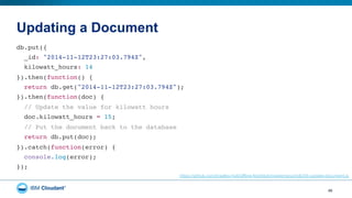 Updating a Document
46
db.put({"
_id: "2014-11-12T23:27:03.794Z","
kilowatt_hours: 14"
}).then(function() {"
return db.get("2014-11-12T23:27:03.794Z");"
}).then(function(doc) {"
// Update the value for kilowatt hours"
doc.kilowatt_hours = 15;"
// Put the document back to the database"
return db.put(doc);"
}).catch(function(error) {"
console.log(error);"
});"
https://github.com/bradley-holt/offline-first/blob/master/pouchdb/05-update-document.js
 