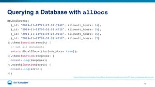 Querying a Database with allDocs"
47
db.bulkDocs(["
{_id: "2014-11-12T23:27:03.794Z", kilowatt_hours: 14},"
{_id: "2014-11-13T00:52:01.471Z", kilowatt_hours: 15},"
{_id: "2014-11-13T01:39:28.911Z", kilowatt_hours: 16},"
{_id: "2014-11-13T02:52:01.471Z", kilowatt_hours: 17}"
]).then(function(result) {"
// Get all documents"
return db.allDocs({include_docs: true});"
}).then(function(response) {"
console.log(response);"
}).catch(function(error) {"
console.log(error);"
});"
https://github.com/bradley-holt/offline-first/blob/master/pouchdb/07-query-database-all-docs.js
 