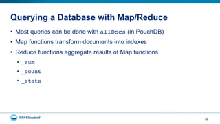 Querying a Database with Map/Reduce
49
•  Most queries can be done with allDocs (in PouchDB)
•  Map functions transform documents into indexes
•  Reduce functions aggregate results of Map functions
•  _sum"
•  _count"
•  _stats"
 