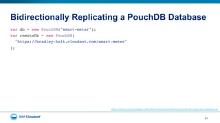 Bidirectionally Replicating a PouchDB Database
51
var db = new PouchDB("smart-meter");"
var remoteDb = new PouchDB("
"https://bradley-holt.cloudant.com/smart-meter""
);"
https://github.com/bradley-holt/offline-first/blob/master/pouchdb/08-replicate-database.js
 