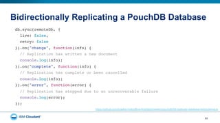 Bidirectionally Replicating a PouchDB Database
53
db.sync(remoteDb, {"
live: false,"
retry: false"
}).on("change", function(info) {"
// Replication has written a new document"
console.log(info);"
}).on("complete", function(info) {"
// Replication has complete or been cancelled"
console.log(info);"
}).on("error", function(error) {"
// Replication has stopped due to an unrecoverable failure"
console.log(error);"
});"
https://github.com/bradley-holt/offline-first/blob/master/pouchdb/09-replicate-database-bidirectional.js
 