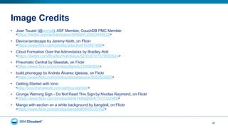 Image Credits
57
•  Joan Touzet (@wohali), ASF Member, CouchDB PMC Member
<https://twitter.com/wohali/status/595689720933445632>
•  Device landscape by Jeremy Keith, on Flickr
<https://www.flickr.com/photos/adactio/6153481666>
•  Cloud Formation Over the Adirondacks by Bradley Holt
<https://twitter.com/BradleyHolt/status/623030107679002624>
•  Pneumatic Central by Sleestak, on Flickr
<https://www.flickr.com/photos/dlanod/235990854>
•  build.phonegap by Andrés Álvarez Iglesias, on Flickr
<https://www.flickr.com/photos/doctorserone/5682929553>
•  Getting Started with Ionic
<http://ionicframework.com/getting-started/>
•  Grunge Warning Sign - Do Not Read This Sign by Nicolas Raymond, on Flickr
<https://www.flickr.com/photos/80497449@N04/7417352980>
•  Mango with section on a white background by bangdoll, on Flickr
<https://www.flickr.com/photos/bangdoll/5665235102>
 