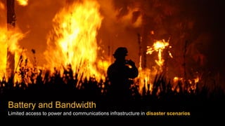 Battery and Bandwidth
Limited access to power and communications infrastructure in disaster scenarios
 