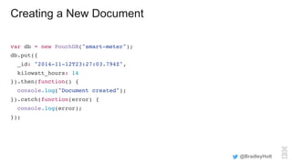 Creating a New Document
var db = new PouchDB("smart-meter");
db.put({
_id: "2014-11-12T23:27:03.794Z",
kilowatt_hours: 14
}).then(function() {
console.log("Document created");
}).catch(function(error) {
console.log(error);
});
@BradleyHolt
 
