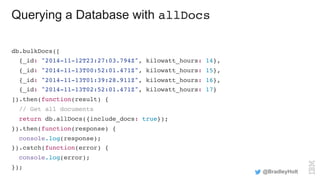 Querying a Database with allDocs
db.bulkDocs([
{_id: "2014-11-12T23:27:03.794Z", kilowatt_hours: 14},
{_id: "2014-11-13T00:52:01.471Z", kilowatt_hours: 15},
{_id: "2014-11-13T01:39:28.911Z", kilowatt_hours: 16},
{_id: "2014-11-13T02:52:01.471Z", kilowatt_hours: 17}
]).then(function(result) {
// Get all documents
return db.allDocs({include_docs: true});
}).then(function(response) {
console.log(response);
}).catch(function(error) {
console.log(error);
});
@BradleyHolt
 
