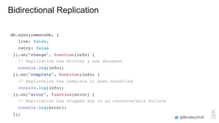 Bidirectional Replication
db.sync(remoteDb, {
live: false,
retry: false
}).on("change", function(info) {
// Replication has written a new document
console.log(info);
}).on("complete", function(info) {
// Replication has complete or been cancelled
console.log(info);
}).on("error", function(error) {
// Replication has stopped due to an unrecoverable failure
console.log(error);
});
@BradleyHolt
 