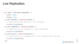Live Replication
var sync = db.sync(remoteDb, {
live: true,
retry: true
}).on("change", function(info) {
// Replication has written a new document
console.log(info);
}).on("complete", function(info) {
// Replication has complete or been cancelled
console.log(info);
}).on("error", function(error) {
// Replication has stopped due to an unrecoverable failure
console.log(error);
});
@BradleyHolt
 