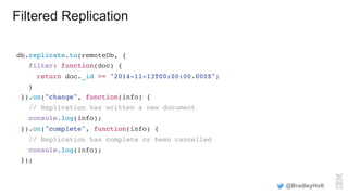 Filtered Replication
db.replicate.to(remoteDb, {
filter: function(doc) {
return doc._id >= "2014-11-13T00:00:00.000Z";
}
}).on("change", function(info) {
// Replication has written a new document
console.log(info);
}).on("complete", function(info) {
// Replication has complete or been cancelled
console.log(info);
});
@BradleyHolt
 