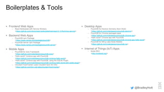 Boilerplates & Tools
§  Frontend Web Apps
–  React Boilerplate with Service Workers
<https://github.com/mbrio/react-boilerplate/tree/react-0.13-flummox-service>
§  Backend Web Apps
–  PouchDB npm Package
<https://www.npmjs.com/package/pouchdb>
–  PouchDB Server npm Package
<https://www.npmjs.com/package/pouchdb-server>
§  Mobile Apps
–  PouchDB for Ionic Framework
<https://github.com/nolanlawson/pouchdb-ionic>
–  "Hello world" Cordova app with PouchDB
<https://github.com/nolanlawson/pouchdb-cordova-hello-world>
–  "Hello world" Cordova app with PouchDB, using the SQLite Plugin
<https://github.com/nolanlawson/pouchdb-cordova-hello-world-with-sqlite-plugin>
–  Cloudant FoodTracker (uses Cloudant Sync for iOS)
<https://github.com/ibm-cds-labs/cloudant-food-tracker>
§  Desktop Apps
–  PouchDB for Electron (formerly Atom Shell)
<https://github.com/nolanlawson/pouchdb-electron>
–  PouchDB for Chrome packaged apps
<https://github.com/nolanlawson/pouchdb-chrome-app>
–  "Hello world" Chrome app with PouchDB
<https://github.com/nolanlawson/pouchdb-chrome-app-hello-world>
–  PouchDB for NW.js (aka Node-Webkit)
<https://github.com/nolanlawson/pouchdb-nw>
§  Internet of Things (IoT) Apps
–  Node-RED
<http://nodered.org/>
@BradleyHolt
 