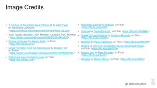 Image Credits
§  A mockup of the golden Apple iPhone 5S by Zach Vega,
on Wikimedia Commons
<https://commons.wikimedia.org/wiki/File:IPhone_5s.png>
§  Joan Touzet (@wohali), ASF Member, CouchDB PMC Member
<https://twitter.com/wohali/status/595689720933445632>
§  Device landscape by Jeremy Keith, on Flickr
<https://flic.kr/p/anLcHu>
§  Cloud Formation Over the Adirondacks by Bradley Holt,
on Twitter
<https://twitter.com/BradleyHolt/status/623030107679002624>
§  Cell phone tower by Gary Lerude, on Flickr
<https://flic.kr/p/crL7TN>
§  Pneumatic Central by Sleestak, on Flickr
<https://flic.kr/p/mRvRQ>
§  Colunas by Daniel Zanini H., on Flickr <https://flic.kr/p/5ZwHWv>
§  Speed DLR on Doklands by Umberto Rotundo, on Flickr
<https://flic.kr/p/7GmcUo>
§  Waterfall by Paulo Valdivieso, on Flickr <https://flic.kr/p/oNkvRP>
§  Wildfire by U.S. Fish and Wildlife Service Southeast Region,
on Flickr <https://flic.kr/p/8zkWGd>
§  Arduino Uno by Pete Prodoehl, on Flickr
<https://flic.kr/p/a3ky7E>
§  Warning by Stefano Brivio, on Flickr <https://flic.kr/p/tuBHA>
@BradleyHolt
 