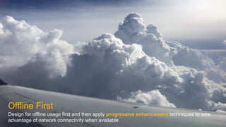 Offline First
Design for offline usage first and then apply progressive enhancement techniques to take
advantage of network connectivity when available
 