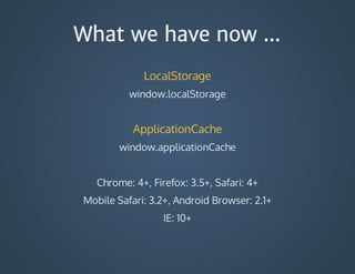 What we have now ...
LocalStorage
window.localStorage
ApplicationCache
window.applicationCache
Chrome:	4+,	Firefox:	3.5+,	Safari:	4+
Mobile	Safari:	3.2+,	Android	Browser:	2.1+
IE:	10+
 