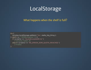 LocalStorage
What happens when the shelf is full?
try	{
				window.localStorage.setItem(	'foo',	really_big_thing	);
}	catch	(	e	/*	DOMException	*/	)	{	
				if	(	e.name	==	'QuotaExceededError'	)
								//	Chrome,	Safari,	IE
				else	if	(	e.name	==	'NS_ERROR_DOM_QUOTA_REACHED'	)
								//	Firefox
}	
 