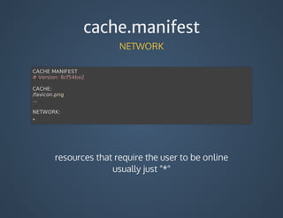cache.manifest
NETWORK
CACHE	MANIFEST
#	Version:	8cf54be2
CACHE:
/favicon.png
...
NETWORK:
*
resources	that	require	the	user	to	be	online
usually	just	"*"
 