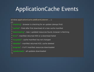ApplicationCache Events
window.applicationCache.addEventListener(	...	);
/**
	*	'checking'	-	browser	is	checking	for	an	update	(always	first)
	*
	*	'cached'	-	fired	after	first	download	of	a	new	cache	manifest
	*
	*	'downloading'	-	new	/	updated	resources	found,	browser	is	fetching
	*
	*	'error'	-	manifest	returned	404	or	a	download	failed
	*
	*	'noupdate'	-	cache	manifest	has	not	changed
	*
	*	'obsolete'	-	manifest	returned	410,	cache	deleted
	*
	*	'progress'	-	X	of	Y	manifest	resources	downloaded
	*
	*	'updateready'	-	all	updates	downloaded
	*/
 