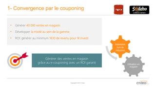 Copyright © 2014 Criteo
1- Convergence par le couponing
• Générer 40 000 ventes en magasin
• Développer la mixité au sein de la gamme
• ROI: générer au minimum 1€30 de revenu pour 1€ investi
Utilisation en
magasin
Impression
bon de
réduction
Générer des ventes en magasin
grâce au e-couponing avec un ROI garanti
 