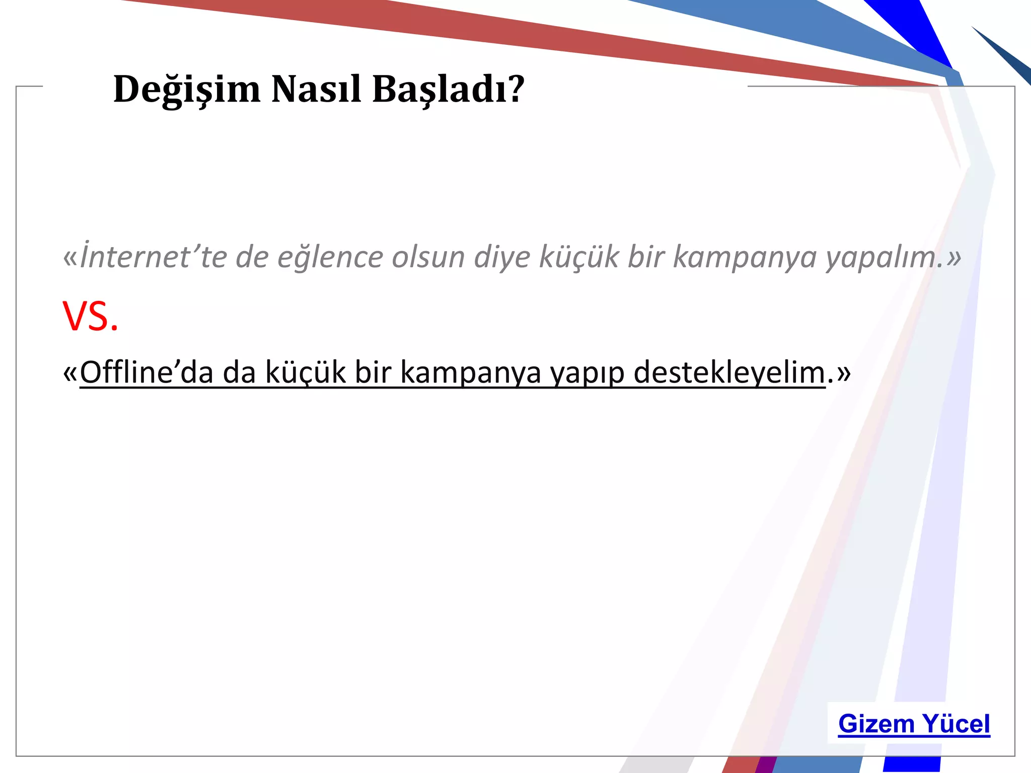 Değişim Nasıl Başladı?



«İnternet’te de eğlence olsun diye küçük bir kampanya yapalım.»
VS.
«Offline’da da küçük bir kampanya yapıp destekleyelim.»




                                                      Gizem Yücel
 