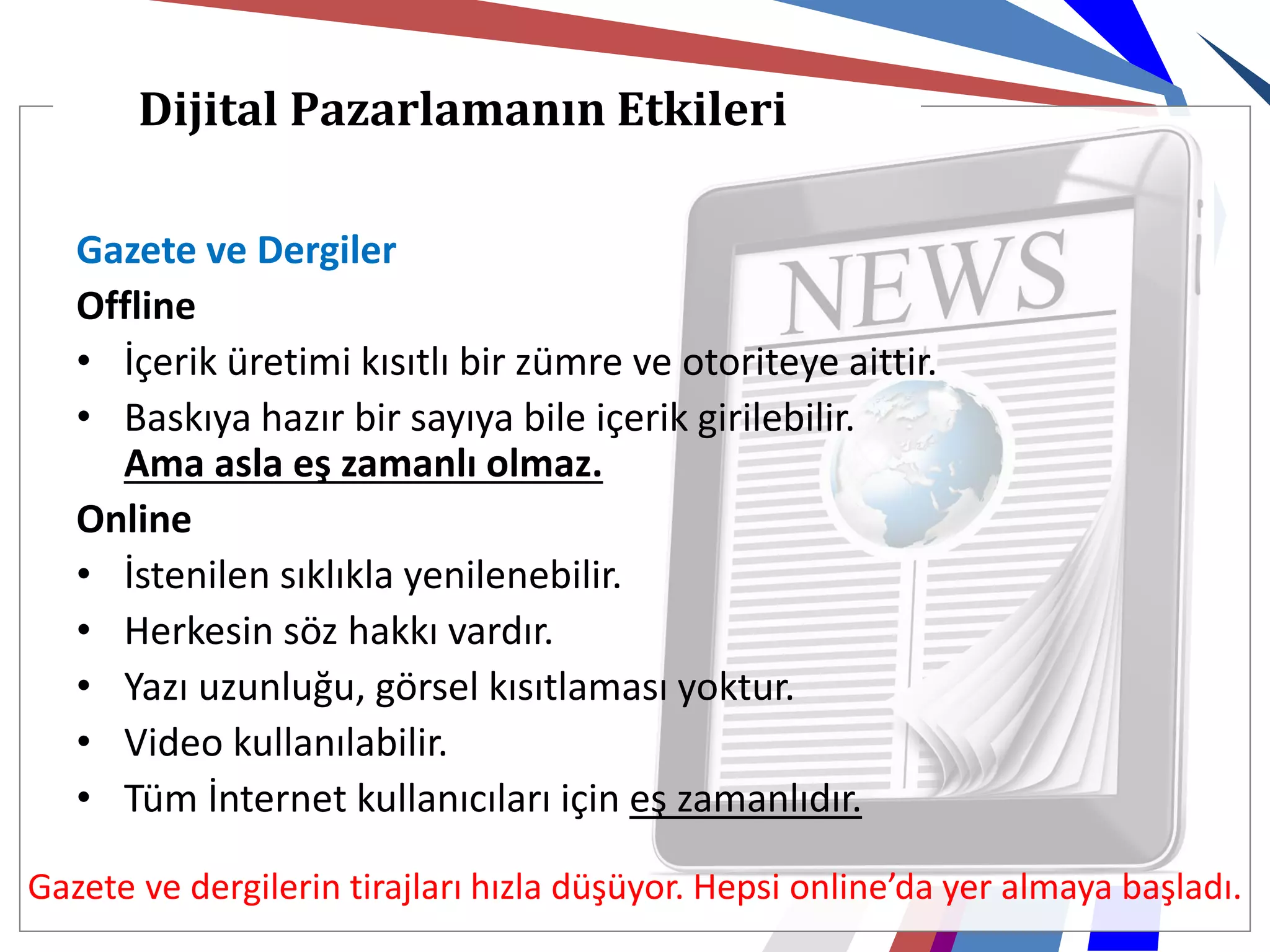 Dijital Pazarlamanın Etkileri

   Gazete ve Dergiler
   Offline
   • İçerik üretimi kısıtlı bir zümre ve otoriteye aittir.
   • Baskıya hazır bir sayıya bile içerik girilebilir.
     Ama asla eş zamanlı olmaz.
   Online
   • İstenilen sıklıkla yenilenebilir.
   • Herkesin söz hakkı vardır.
   • Yazı uzunluğu, görsel kısıtlaması yoktur.
   • Video kullanılabilir.
   • Tüm İnternet kullanıcıları için eş zamanlıdır.

Gazete ve dergilerin tirajları hızla düşüyor. Hepsi online’da yer almaya başladı.
 
