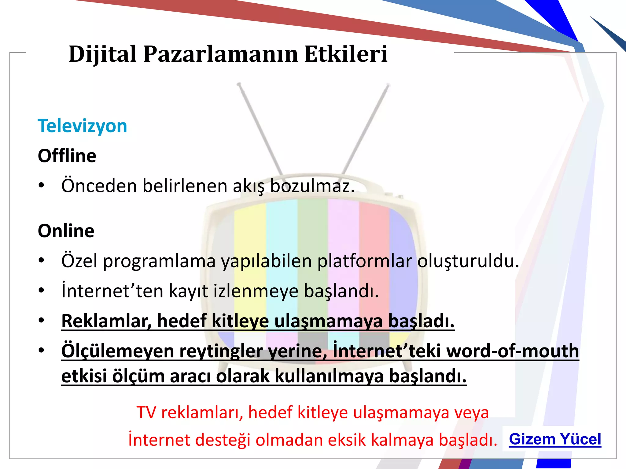 Dijital Pazarlamanın Etkileri

Televizyon
Offline
• Önceden belirlenen akış bozulmaz.

Online
• Özel programlama yapılabilen platformlar oluşturuldu.
• İnternet’ten kayıt izlenmeye başlandı.
• Reklamlar, hedef kitleye ulaşmamaya başladı.
• Ölçülemeyen reytingler yerine, İnternet’teki word-of-mouth
  etkisi ölçüm aracı olarak kullanılmaya başlandı.
          TV reklamları, hedef kitleye ulaşmamaya veya
         İnternet desteği olmadan eksik kalmaya başladı. Gizem Yücel
 