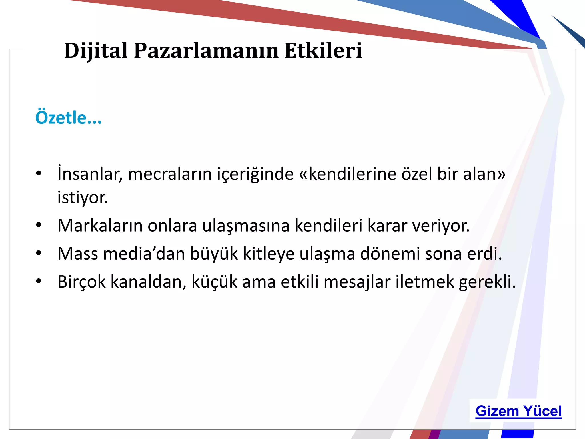 Dijital Pazarlamanın Etkileri

Özetle...

• İnsanlar, mecraların içeriğinde «kendilerine özel bir alan»
  istiyor.
• Markaların onlara ulaşmasına kendileri karar veriyor.
• Mass media’dan büyük kitleye ulaşma dönemi sona erdi.
• Birçok kanaldan, küçük ama etkili mesajlar iletmek gerekli.




                                                       Gizem Yücel
 