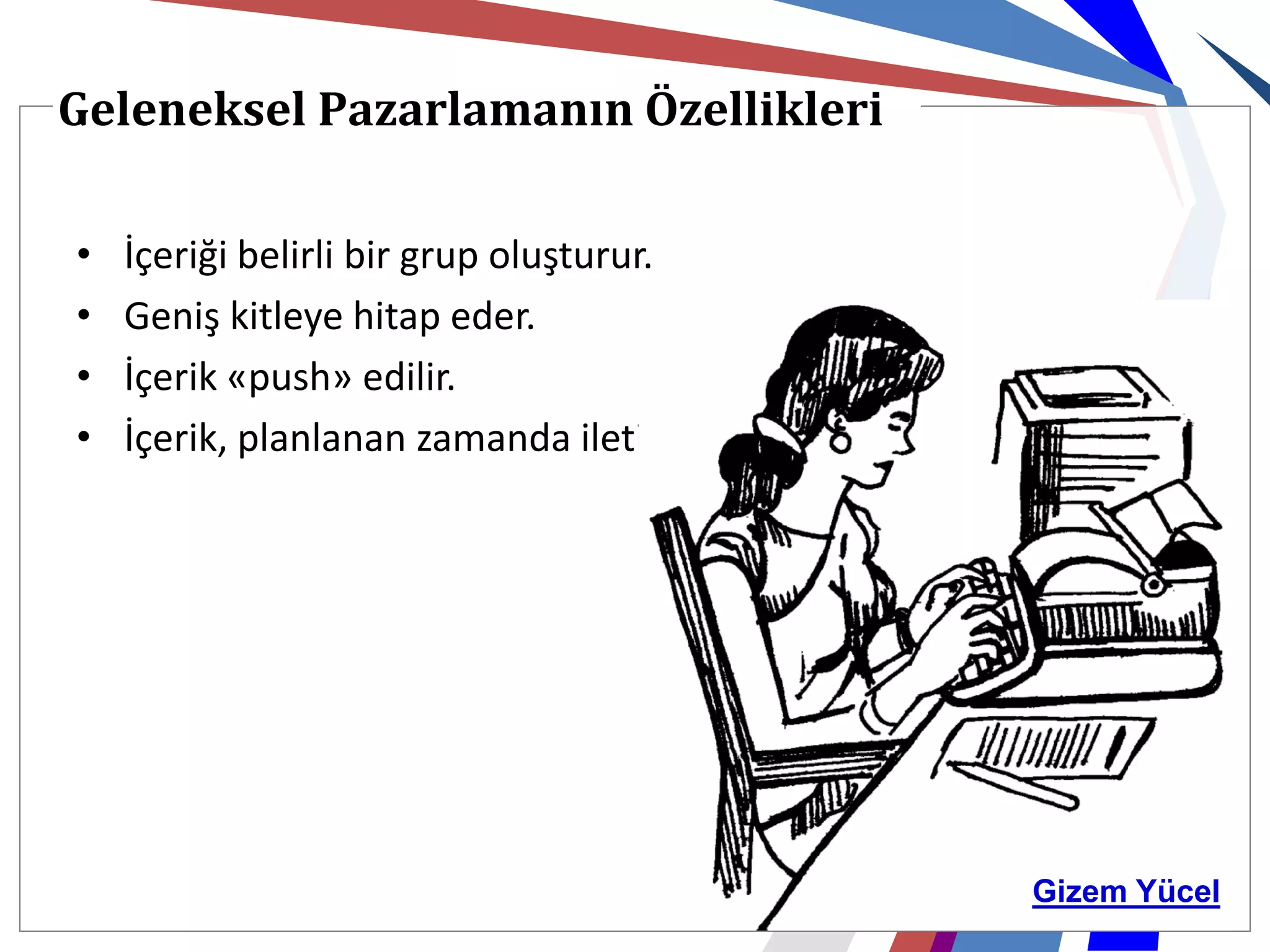 Geleneksel Pazarlamanın Özellikleri

•   İçeriği belirli bir grup oluşturur.
•   Geniş kitleye hitap eder.
•   İçerik «push» edilir.
•   İçerik, planlanan zamanda iletilir.




                                          Gizem Yücel
 