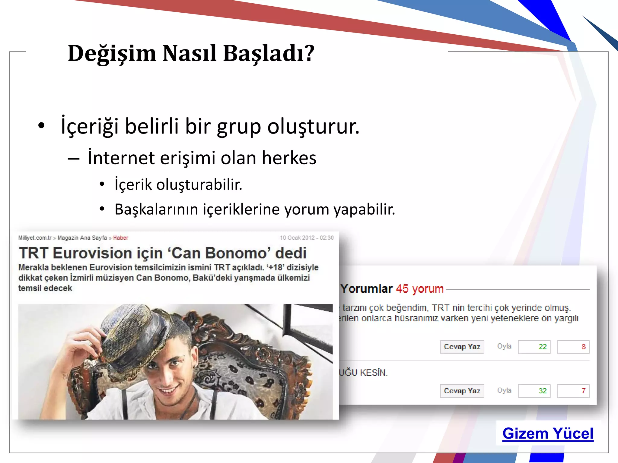 Değişim Nasıl Başladı?


• İçeriği belirli bir grup oluşturur.
   – İnternet erişimi olan herkes
       • İçerik oluşturabilir.
       • Başkalarının içeriklerine yorum yapabilir.




                                                      Gizem Yücel
 