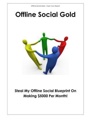 Offline Social Gold – Cash Cow Report




Offline Social Gold




Steal My Offline Social Blueprint On
     Making $5000 Per Month!
 