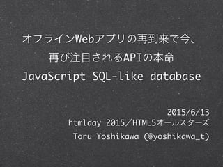 オフラインWebアプリの再到来で今、
再び注目されるAPIの本命
JavaScript SQL-like database
2015/6/13	
htmlday 2015／HTML5オールスターズ	
Toru Yoshikawa (@yoshikawa_t)
 