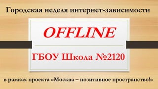 Городская неделя интернет-зависимости
OFFLINE
в рамках проекта «Москва – позитивное пространство!»
ГБОУ Школа №2120
 