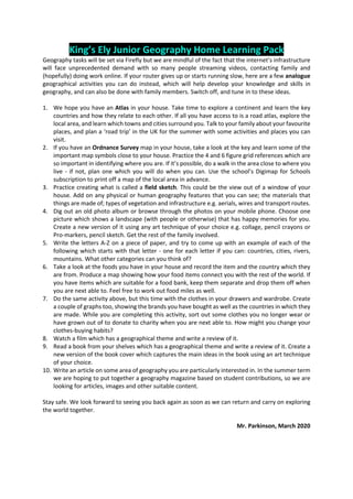 King’s Ely Junior Geography Home Learning Pack
Geography tasks will be set via Firefly but we are mindful of the fact that the internet’s infrastructure
will face unprecedented demand with so many people streaming videos, contacting family and
(hopefully) doing work online. If your router gives up or starts running slow, here are a few analogue
geographical activities you can do instead, which will help develop your knowledge and skills in
geography, and can also be done with family members. Switch off, and tune in to these ideas.
1. We hope you have an Atlas in your house. Take time to explore a continent and learn the key
countries and how they relate to each other. If all you have access to is a road atlas, explore the
local area, and learn which towns and cities surround you. Talk to your family about your favourite
places, and plan a ‘road trip’ in the UK for the summer with some activities and places you can
visit.
2. If you have an Ordnance Survey map in your house, take a look at the key and learn some of the
important map symbols close to your house. Practice the 4 and 6 figure grid references which are
so important in identifying where you are. If it’s possible, do a walk in the area close to where you
live - if not, plan one which you will do when you can. Use the school’s Digimap for Schools
subscription to print off a map of the local area in advance.
3. Practice creating what is called a field sketch. This could be the view out of a window of your
house. Add on any physical or human geography features that you can see; the materials that
things are made of; types of vegetation and infrastructure e.g. aerials, wires and transport routes.
4. Dig out an old photo album or browse through the photos on your mobile phone. Choose one
picture which shows a landscape (with people or otherwise) that has happy memories for you.
Create a new version of it using any art technique of your choice e.g. collage, pencil crayons or
Pro-markers, pencil sketch. Get the rest of the family involved.
5. Write the letters A-Z on a piece of paper, and try to come up with an example of each of the
following which starts with that letter - one for each letter if you can: countries, cities, rivers,
mountains. What other categories can you think of?
6. Take a look at the foods you have in your house and record the item and the country which they
are from. Produce a map showing how your food items connect you with the rest of the world. If
you have items which are suitable for a food bank, keep them separate and drop them off when
you are next able to. Feel free to work out food miles as well.
7. Do the same activity above, but this time with the clothes in your drawers and wardrobe. Create
a couple of graphs too, showing the brands you have bought as well as the countries in which they
are made. While you are completing this activity, sort out some clothes you no longer wear or
have grown out of to donate to charity when you are next able to. How might you change your
clothes-buying habits?
8. Watch a film which has a geographical theme and write a review of it.
9. Read a book from your shelves which has a geographical theme and write a review of it. Create a
new version of the book cover which captures the main ideas in the book using an art technique
of your choice.
10. Write an article on some area of geography you are particularly interested in. In the summer term
we are hoping to put together a geography magazine based on student contributions, so we are
looking for articles, images and other suitable content.
Stay safe. We look forward to seeing you back again as soon as we can return and carry on exploring
the world together.
Mr. Parkinson, March 2020
 