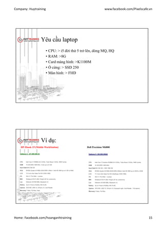 Company: Huytraining www.facebook.com/Pixelscafe.vn
Home: Facebook.com/hoanganhtraining 15
Yêu cầu laptop
• CPU: > i5 đời thứ 5 trở lên, dòng MQ, HQ
• RAM: >8G
• Card màng hình: >K1100M
• Ổ cứng: > SSD 250
• Màn hình: > FHD
Ví dụ:
HP Zbook 15 (Mobile WorkStation) Dell Precision M6800
 