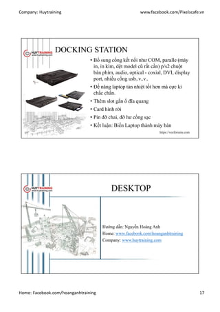 Company: Huytraining www.facebook.com/Pixelscafe.vn
Home: Facebook.com/hoanganhtraining 17
DOCKING STATION
• Bổ sung cổng kết nối như COM, paralle (máy
in, in kim, dệt model cũ rất cần) p/s2 chuột
bàn phím, audio, optical - coxial, DVI, display
port, nhiều cổng usb..v..v..
• Đế nâng laptop tản nhiệt tốt hơn mà cực kì
chắc chắn.
• Thêm slot gắn ổ đĩa quang
• Card hình rời
• Pin đỡ chai, đỡ hư cổng sạc
• Kết luận: Biến Laptop thành máy bàn
https://vozforums.com
DESKTOP
Hướng dẫn: Nguyễn Hoàng Anh
Home: www.facebook.comhoanganhtraining
Company: www.huytraining.com
 