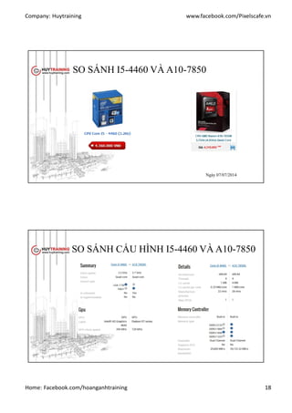 Company: Huytraining www.facebook.com/Pixelscafe.vn
Home: Facebook.com/hoanganhtraining 18
SO SÁNH I5-4460 VÀ A10-7850
http://phongvu.vn
ngày 07/07/2014
http://linhkiengiatot.vn
Ngày 07/07/2014
Ngày 07/07/2014
SO SÁNH CẤU HÌNH I5-4460 VÀ A10-7850
http://cpuboss.com
 