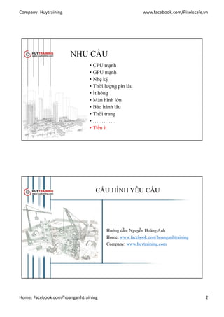 Company: Huytraining www.facebook.com/Pixelscafe.vn
Home: Facebook.com/hoanganhtraining 2
NHU CẦU
• CPU mạnh
• GPU mạnh
• Nhẹ ký
• Thời lượng pin lâu
• Ít hỏng
• Màn hình lớn
• Bảo hành lâu
• Thời trang
• ………….
• Tiền ít
CẤU HÌNH YÊU CẦU
Hướng dẫn: Nguyễn Hoàng Anh
Home: www.facebook.comhoanganhtraining
Company: www.huytraining.com
 