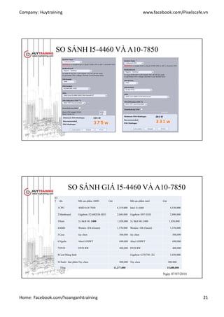 Company: Huytraining www.facebook.com/Pixelscafe.vn
Home: Facebook.com/hoanganhtraining 21
SO SÁNH I5-4460 VÀ A10-7850
http://www.extreme.com
SO SÁNH GIÁ I5-4460 VÀ A10-7850
ST
T tên Mã sản phẩm AMD Giá Mã sản phẩm intel Giá
1CPU AMD A10 7850 4,319,000 Intel i5-4460 4,330,000
2Mainboard Gigabyte F2A88XM-HD3 2,040,000 Gigabyte H97-D3H 2,890,000
3Ram 2x Skill 4G 2400 1,858,000 2x Skill 4G 2400 1,858,000
4HDD Westen 1TB (Green) 1,370,000 Westen 1TB (Green) 1,370,000
5Case tùy chọn 500,000 tùy chọn 500,000
6Nguồn Abecl 450WT 690,000 Abecl 450WT 690,000
7DVD DVD RW 400,000 DVD RW 400,000
8Card Màng hình Gigabyte GTX750 -2G 3,450,000
9Chuột+ bàn phìm Tùy chọn 200,000 Tùy chọn 200.000
Tổng 11,377,000 15,688,000
Ngày 07/07/2014Ngày 07/07/2014
 