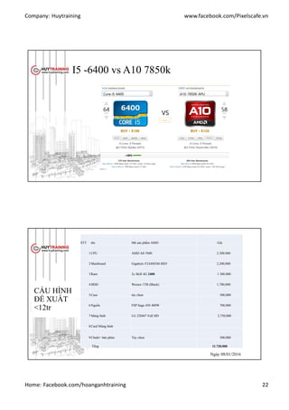Company: Huytraining www.facebook.com/Pixelscafe.vn
Home: Facebook.com/hoanganhtraining 22
I5 -6400 vs A10 7850k
CẤU HÌNH
ĐỀ XUẤT
<12tr
STT tên Mã sản phẩm AMD Giá
1CPU AMD A8-7600 2.200.000
2Mainboard Gigabyte F2A88XM-HD3 2,200,000
3Ram 2x Skill 4G 2400 1.300.000
4HDD Westen 1TB (Black) 1,780,000
5Case tùy chọn 500,000
6Nguồn FSP Saga 450 400W 700,000
7Màng hình LG 22M47 Full HD 2,750,000
8Card Màng hình
9Chuột+ bàn phìm Tùy chọn 300,000
Tổng 11.730.000
Ngày 07/07/2014Ngày 08/01/2016
 