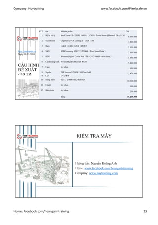 Company: Huytraining www.facebook.com/Pixelscafe.vn
Home: Facebook.com/hoanganhtraining 23
CẤU HÌNH
ĐỀ XUẤT
<40 TR
STT tên Mã sản phẩm Giá
1 Bộ bi xử lý Intel Xeon E3-1231V3 3.4GHz (3.7GHz Turbo Boost ) Haswell LGA 1150
6.000.000
2 Mainboard Gigabyte Z97X-Gaming 3 - LGA 1150
3.800.000
3 Ram Gskill 16GB ( 2x8GB ) DDR3
2.600.000
4 SSD SSD Samsung 850 EVO 250GB - True Speed Sata 3
2.650.000
5 HDD Western Digital Caviar Red 1TB - 24/7 64MB cache Sata 3
1.650.000
6 Card màng hình Nvidia Quadro Maxwell K620
5.460.000
7 Case tùy chọn
650.000
8 Nguồn FSP Aurum S 700W - 80 Plus Gold
2.470.000
9 CD DVD RW
10 màng hình 02 LG 27MP35HQ Full HD
10.600.000
11 Chuột tùy chọn
100.000
12 Bàn phím tùy chọn
250.000
Tổng 36.230.000
http://tandoanh.vn
Ngày 08/01/2016
KIỂM TRA MÁY
Hướng dẫn: Nguyễn Hoàng Anh
Home: www.facebook.comhoanganhtraining
Company: www.huytraining.com
 