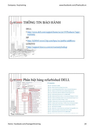 Company: Huytraining www.facebook.com/Pixelscafe.vn
Home: Facebook.com/hoanganhtraining 24
THÔNG TIN BẢO HÀNH
DELL
• http://www.dell.com/support/home/us/en/19/Products/?app=
warranty
HP
• http://h20565.www2.hp.com/hpsc/wc/public/addRows
LENOVO
• http://support.lenovo.com/en/warrantylookup
Phân biệt hàng refurbished DELL
https://vozforums.com
 