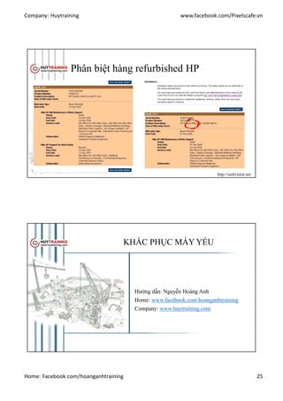 Company: Huytraining www.facebook.com/Pixelscafe.vn
Home: Facebook.com/hoanganhtraining 25
Phân biệt hàng refurbished HP
http://sinhvienit.net
KHẮC PHỤC MÁY YẾU
Hướng dẫn: Nguyễn Hoàng Anh
Home: www.facebook.comhoanganhtraining
Company: www.huytraining.com
 