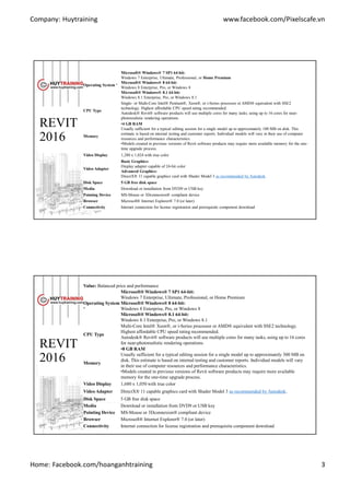 Company: Huytraining www.facebook.com/Pixelscafe.vn
Home: Facebook.com/hoanganhtraining 3
REVIT
2016
Operating System ¹
Microsoft® Windows® 7 SP1 64-bit:
Windows 7 Enterprise, Ultimate, Professional, or Home Premium
Microsoft® Windows® 8 64-bit:
Windows 8 Enterprise, Pro, or Windows 8
Microsoft® Windows® 8.1 64-bit:
Windows 8.1 Enterprise, Pro, or Windows 8.1
CPU Type
Single- or Multi-Core Intel® Pentium®, Xeon®, or i-Series processor or AMD® equivalent with SSE2
technology. Highest affordable CPU speed rating recommended.
Autodesk® Revit® software products will use multiple cores for many tasks, using up to 16 cores for near-
photorealistic rendering operations.
Memory
•4 GB RAM
Usually sufficient for a typical editing session for a single model up to approximately 100 MB on disk. This
estimate is based on internal testing and customer reports. Individual models will vary in their use of computer
resources and performance characteristics.
•Models created in previous versions of Revit software products may require more available memory for the one-
time upgrade process.
Video Display 1,280 x 1,024 with true color
Video Adapter
Basic Graphics:
Display adapter capable of 24-bit color
Advanced Graphics:
DirectX® 11 capable graphics card with Shader Model 3 as recommended by Autodesk.
Disk Space 5 GB free disk space
Media Download or installation from DVD9 or USB key
Pointing Device MS-Mouse or 3Dconnexion® compliant device
Browser Microsoft® Internet Explorer® 7.0 (or later)
Connectivity Internet connection for license registration and prerequisite component download
REVIT
2016
Value: Balanced price and performance
Operating System
¹
Microsoft® Windows® 7 SP1 64-bit:
Windows 7 Enterprise, Ultimate, Professional, or Home Premium
Microsoft® Windows® 8 64-bit:
Windows 8 Enterprise, Pro, or Windows 8
Microsoft® Windows® 8.1 64-bit:
Windows 8.1 Enterprise, Pro, or Windows 8.1
CPU Type
Multi-Core Intel® Xeon®, or i-Series processor or AMD® equivalent with SSE2 technology.
Highest affordable CPU speed rating recommended.
Autodesk® Revit® software products will use multiple cores for many tasks, using up to 16 cores
for near-photorealistic rendering operations.
Memory
•8 GB RAM
Usually sufficient for a typical editing session for a single model up to approximately 300 MB on
disk. This estimate is based on internal testing and customer reports. Individual models will vary
in their use of computer resources and performance characteristics.
•Models created in previous versions of Revit software products may require more available
memory for the one-time upgrade process.
Video Display 1,680 x 1,050 with true color
Video Adapter DirectX® 11 capable graphics card with Shader Model 3 as recommended by Autodesk.
Disk Space 5 GB free disk space
Media Download or installation from DVD9 or USB key
Pointing Device MS-Mouse or 3Dconnexion® compliant device
Browser Microsoft® Internet Explorer® 7.0 (or later)
Connectivity Internet connection for license registration and prerequisite component download
 