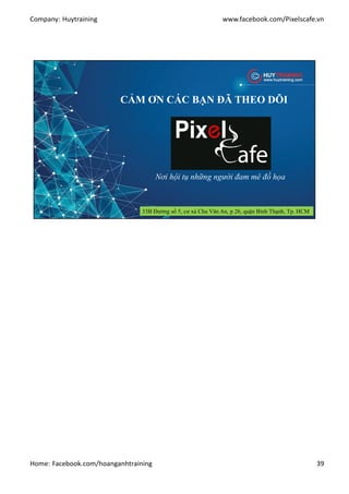 Company: Huytraining www.facebook.com/Pixelscafe.vn
Home: Facebook.com/hoanganhtraining 39
CẢM ƠN CÁC BẠN ĐÃ THEO DÕI
Nơi hội tụ những người đam mê đồ họa
33B Đường số 5, cư xá Chu Văn An, p 26, quận Bình Thạnh, Tp. HCM
 