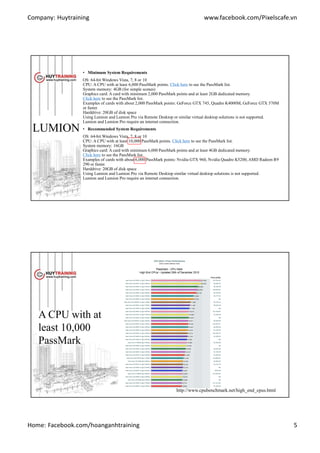 Company: Huytraining www.facebook.com/Pixelscafe.vn
Home: Facebook.com/hoanganhtraining 5
LUMION
• Minimum System Requirements
OS: 64-bit Windows Vista, 7, 8 or 10
CPU: A CPU with at least 6,000 PassMark points. Click here to see the PassMark list.
System memory: 4GB (for simple scenes)
Graphics card: A card with minimum 2,000 PassMark points and at least 2GB dedicated memory.
Click here to see the PassMark list.
Examples of cards with about 2,000 PassMark points: GeForce GTX 745, Quadro K4000M, GeForce GTX 570M
or faster.
Harddrive: 20GB of disk space
Using Lumion and Lumion Pro via Remote Desktop or similar virtual desktop solutions is not supported.
Lumion and Lumion Pro require an internet connection.
• Recommended System Requirements
OS: 64-bit Windows Vista, 7, 8 or 10
CPU: A CPU with at least 10,000 PassMark points. Click here to see the PassMark list.
System memory: 16GB
Graphics card: A card with minimum 6,000 PassMark points and at least 4GB dedicated memory.
Click here to see the PassMark list.
Examples of cards with about 6,000 PassMark points: Nvidia GTX 960, Nvidia Quadro K5200, AMD Radeon R9
290 or faster.
Harddrive: 20GB of disk space
Using Lumion and Lumion Pro via Remote Desktop similar virtual desktop solutions is not supported.
Lumion and Lumion Pro require an internet connection.
A CPU with at
least 10,000
PassMark
http://www.cpubenchmark.net/high_end_cpus.html
 
