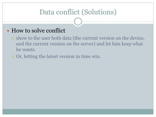 Data conflict (Solutions) 
 How to solve conflict 
 show to the user both data (the current version on the device, 
and the current version on the server) and let him keep what 
he wants. 
 Or, letting the latest version in time win. 
 