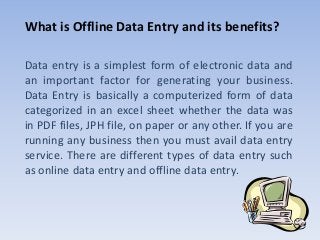 What is Offline Data Entry and its benefits?
Data entry is a simplest form of electronic data and
an important factor for generating your business.
Data Entry is basically a computerized form of data
categorized in an excel sheet whether the data was
in PDF files, JPH file, on paper or any other. If you are
running any business then you must avail data entry
service. There are different types of data entry such
as online data entry and offline data entry.
 