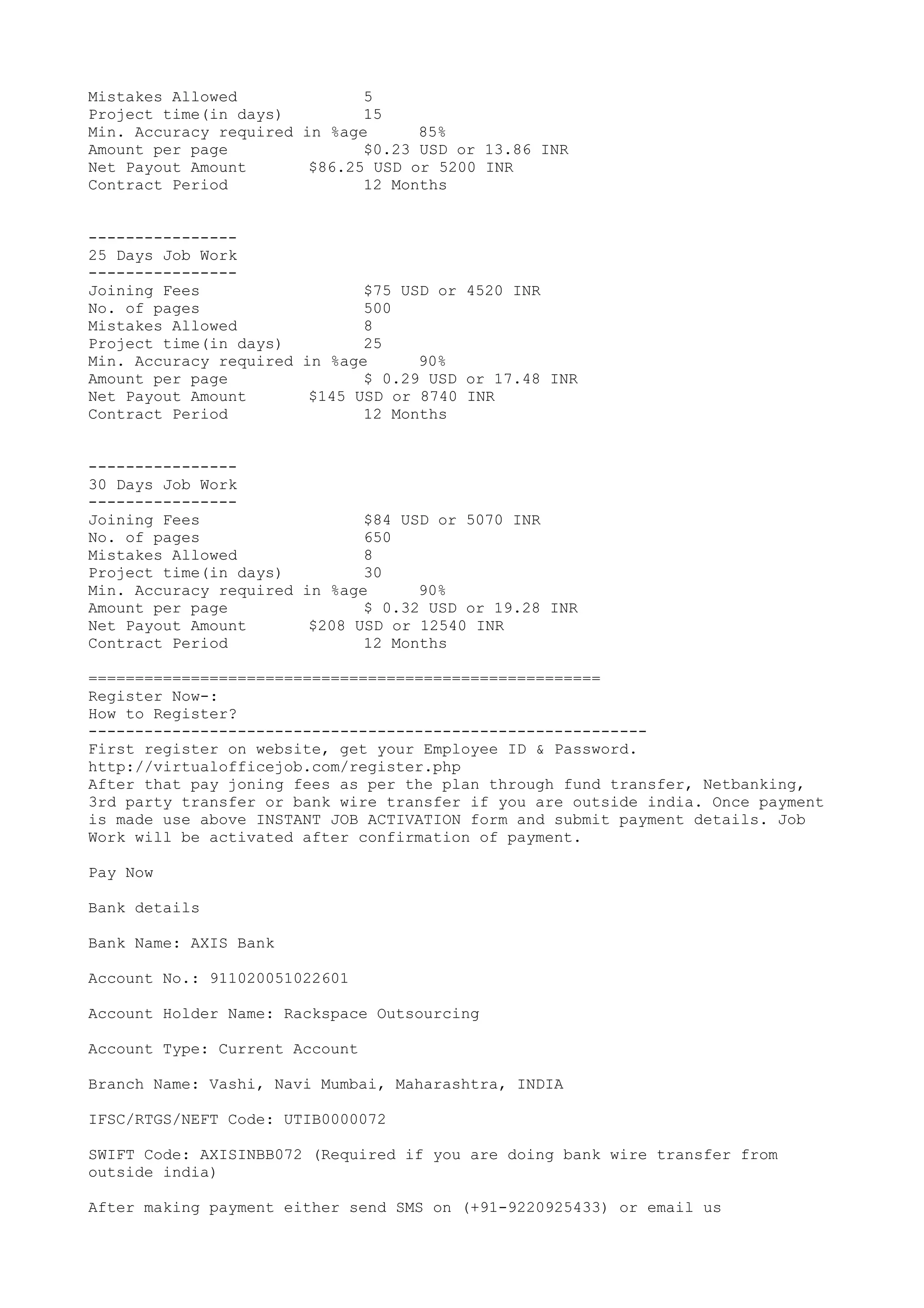 Mistakes Allowed 5
Project time(in days) 15
Min. Accuracy required in %age 85%
Amount per page $0.23 USD or 13.86 INR
Net Payout Amount $86.25 USD or 5200 INR
Contract Period 12 Months
----------------
25 Days Job Work
----------------
Joining Fees $75 USD or 4520 INR
No. of pages 500
Mistakes Allowed 8
Project time(in days) 25
Min. Accuracy required in %age 90%
Amount per page $ 0.29 USD or 17.48 INR
Net Payout Amount $145 USD or 8740 INR
Contract Period 12 Months
----------------
30 Days Job Work
----------------
Joining Fees $84 USD or 5070 INR
No. of pages 650
Mistakes Allowed 8
Project time(in days) 30
Min. Accuracy required in %age 90%
Amount per page $ 0.32 USD or 19.28 INR
Net Payout Amount $208 USD or 12540 INR
Contract Period 12 Months
=======================================================
Register Now-:
How to Register?
------------------------------------------------------------
First register on website, get your Employee ID & Password.
http://virtualofficejob.com/register.php
After that pay joning fees as per the plan through fund transfer, Netbanking,
3rd party transfer or bank wire transfer if you are outside india. Once payment
is made use above INSTANT JOB ACTIVATION form and submit payment details. Job
Work will be activated after confirmation of payment.
Pay Now
Bank details
Bank Name: AXIS Bank
Account No.: 911020051022601
Account Holder Name: Rackspace Outsourcing
Account Type: Current Account
Branch Name: Vashi, Navi Mumbai, Maharashtra, INDIA
IFSC/RTGS/NEFT Code: UTIB0000072
SWIFT Code: AXISINBB072 (Required if you are doing bank wire transfer from
outside india)
After making payment either send SMS on (+91-9220925433) or email us
 