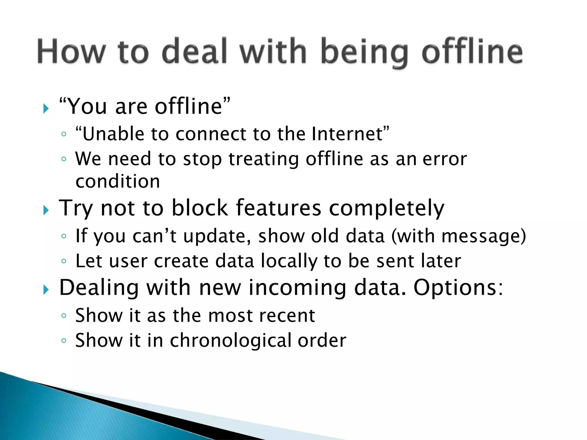  “You are offline”
◦ “Unable to connect to the Internet”
◦ We need to stop treating offline as an error
condition
 Try not to block features completely
◦ If you can’t update, show old data (with message)
◦ Let user create data locally to be sent later
 Dealing with new incoming data. Options:
◦ Show it as the most recent
◦ Show it in chronological order
 